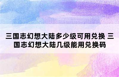 三国志幻想大陆多少级可用兑换 三国志幻想大陆几级能用兑换码